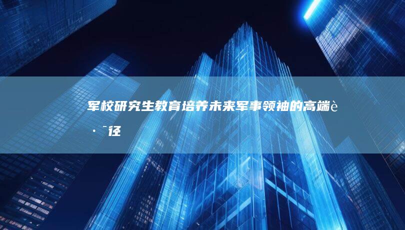 军校研究生教育：培养未来军事领袖的高端路径